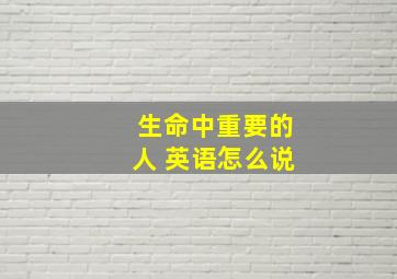 生命中重要的人 英语怎么说